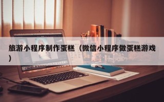 郴州旅游小程序制作蛋糕（微信小程序做蛋糕游戏）